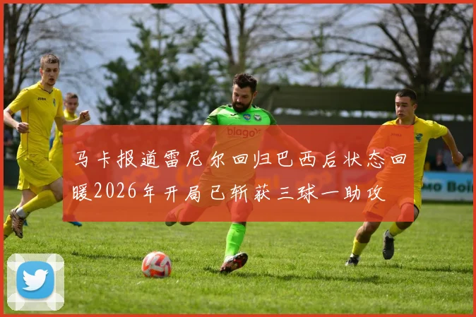 马卡报道雷尼尔回归巴西后状态回暖2026年开局已斩获三球一助攻