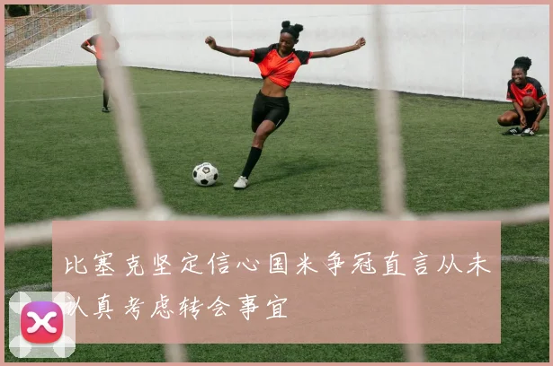 比塞克坚定信心国米争冠直言从未认真考虑转会事宜