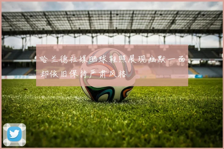 哈兰德社媒晒球鞋照展现幽默一面却依旧保持严肃风格