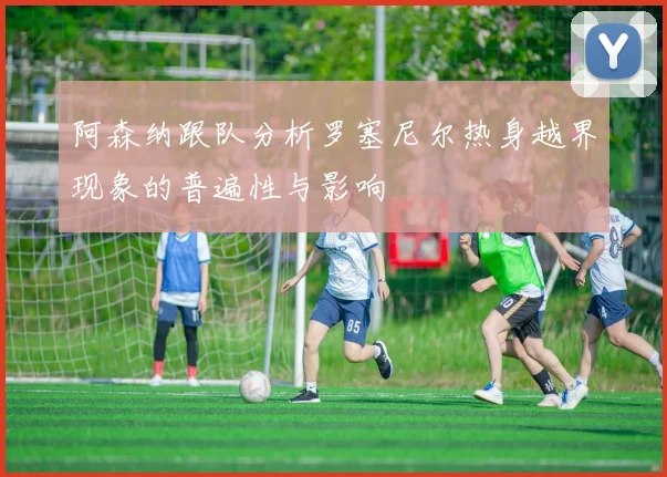 阿森纳跟队分析罗塞尼尔热身越界现象的普遍性与影响