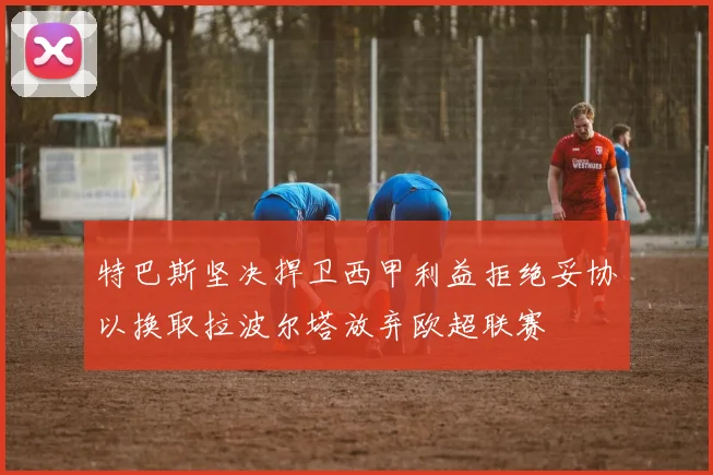特巴斯坚决捍卫西甲利益拒绝妥协以换取拉波尔塔放弃欧超联赛