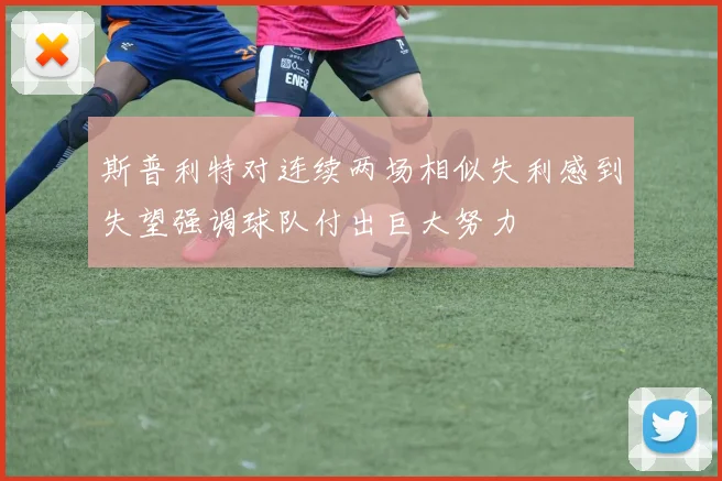斯普利特对连续两场相似失利感到失望强调球队付出巨大努力