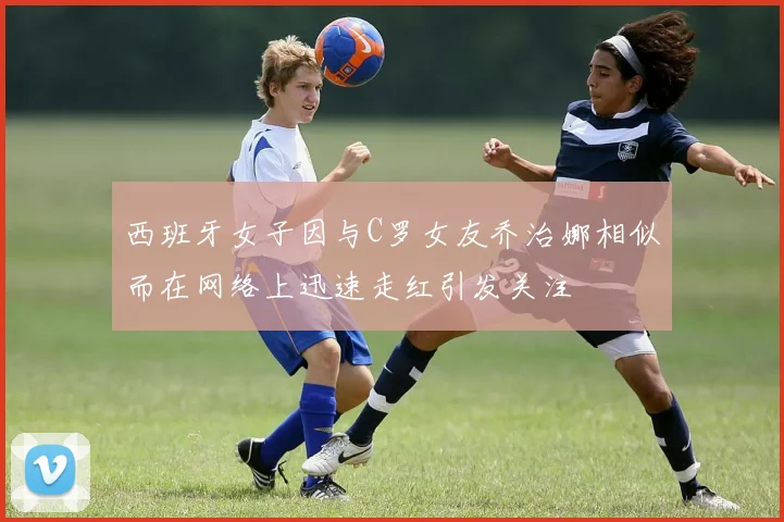 西班牙女子因与C罗女友乔治娜相似而在网络上迅速走红引发关注