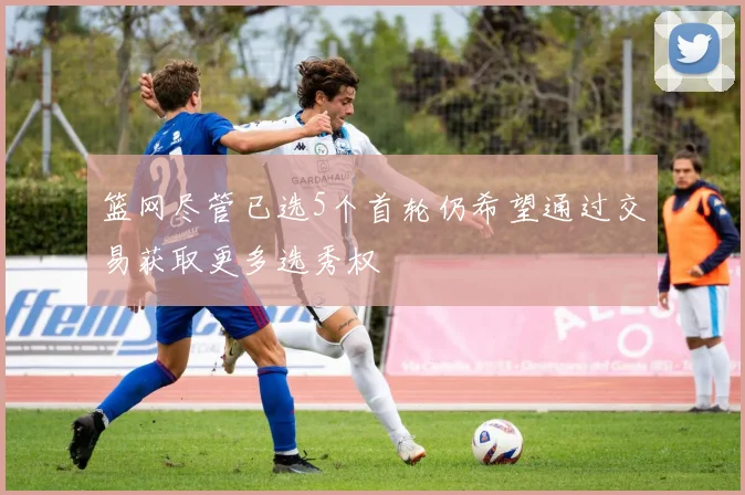 篮网尽管已选5个首轮仍希望通过交易获取更多选秀权