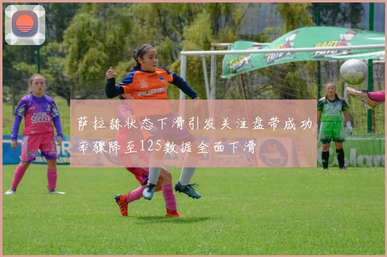 萨拉赫状态下滑引发关注盘带成功率骤降至125数据全面下滑