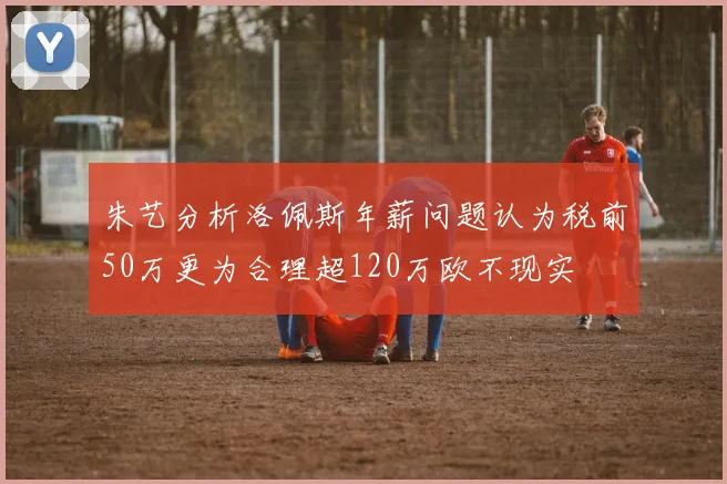 朱艺分析洛佩斯年薪问题认为税前50万更为合理超120万欧不现实