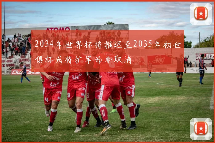 2034年世界杯将推迟至2035年初世俱杯或将扩军而非取消