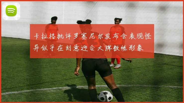 卡拉格批评罗塞尼尔发布会表现怪异似乎在刻意迎合大牌教练形象