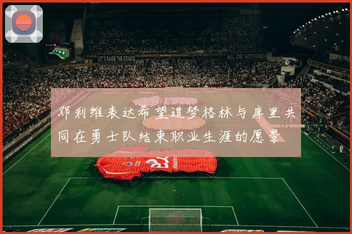 邓利维表达希望追梦格林与库里共同在勇士队结束职业生涯的愿景