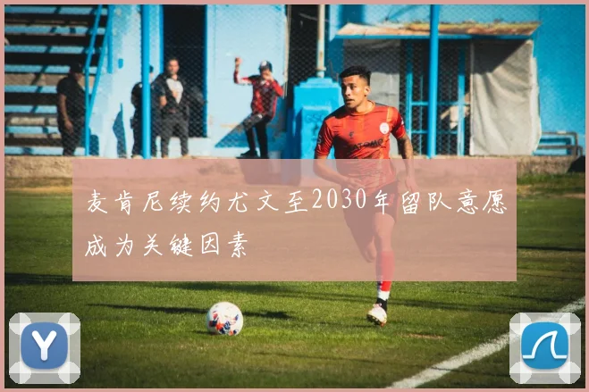 麦肯尼续约尤文至2030年留队意愿成为关键因素