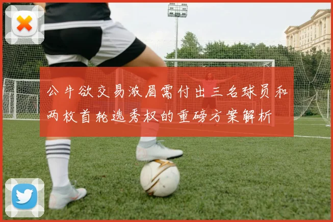公牛欲交易浓眉需付出三名球员和两枚首轮选秀权的重磅方案解析