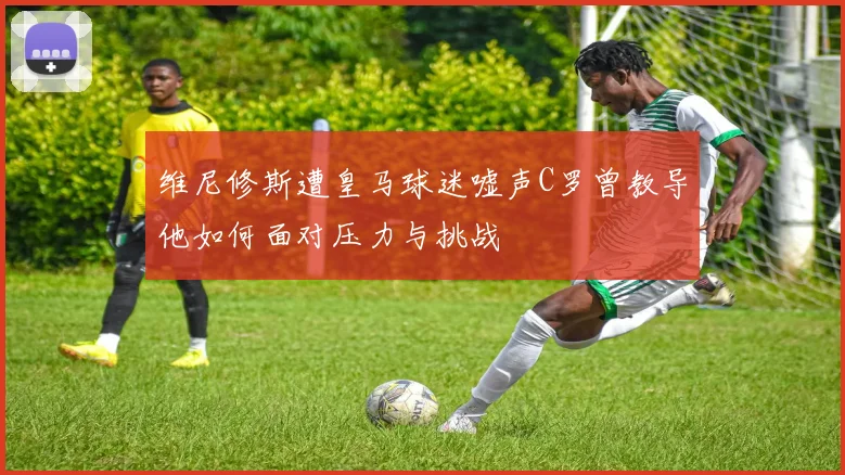 维尼修斯遭皇马球迷嘘声C罗曾教导他如何面对压力与挑战