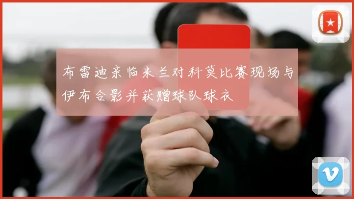 布雷迪亲临米兰对科莫比赛现场与伊布合影并获赠球队球衣