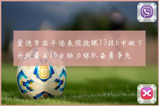 爱德华兹半场表现抢眼13投6中砍下并列最高16分助力球队奋勇争先