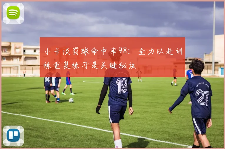 小卡谈罚球命中率98：全力以赴训练重复练习是关键秘诀