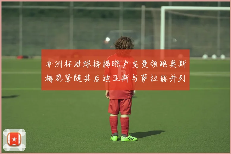 非洲杯进球榜揭晓卢克曼领跑奥斯梅恩紧随其后迪亚斯与萨拉赫并列第三