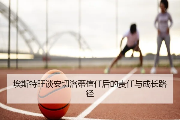 埃斯特旺谈安切洛蒂信任后的责任与成长路径 - leyu