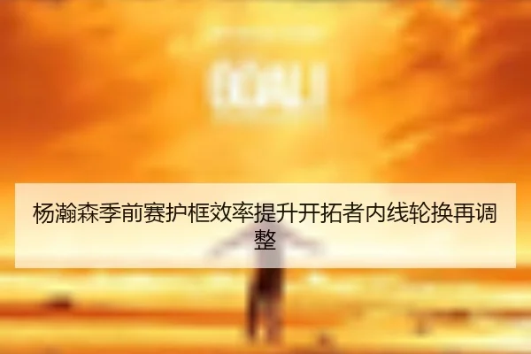 杨瀚森季前赛护框效率提升开拓者内线轮换再调整 - leyu