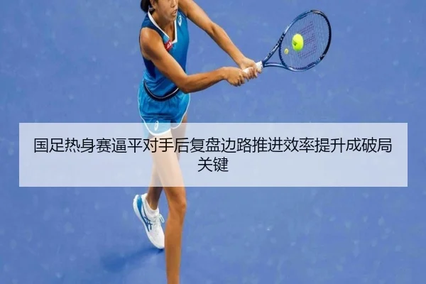 国足热身赛逼平对手后复盘边路推进效率提升成破局关键 - leyu